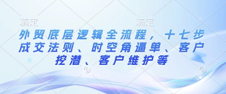 外贸底层逻辑全流程，十七步成交法则、时空角逼单、客户挖潜、客户维护等聚合资源站-专注分享软件资料 全网资源  软件工具脚本 网络创业落地实操课程 – 全网首发_高质量项目输出聚合资源站