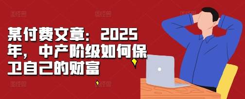 某付费文章：2025年，中产阶级如何保卫自己的财富聚合资源站-专注分享软件资料 全网资源  软件工具脚本 网络创业落地实操课程 – 全网首发_高质量项目输出聚合资源站